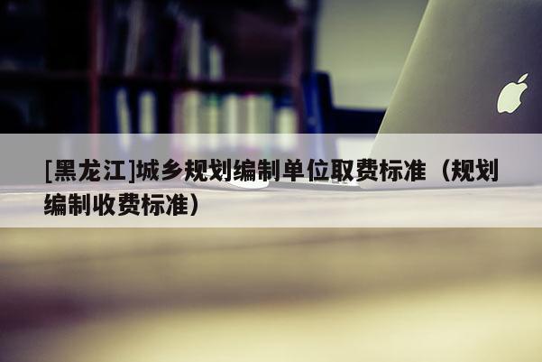 [黑龍江]城鄉規劃編制單位取費標準（規劃編制收費標準）