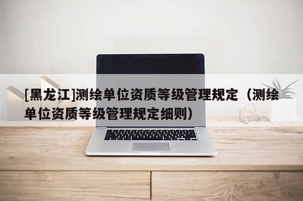 [黑龍江]測繪單位資質等級管理規定（測繪單位資質等級管理規定細則）