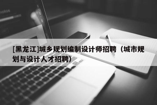 [黑龍江]城鄉規劃編制設計師招聘（城市規劃與設計人才招聘）