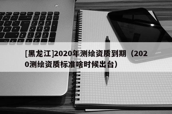 [黑龍江]2020年測繪資質到期（2020測繪資質標準啥時候出臺）