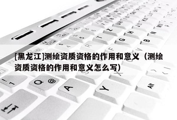 [黑龍江]測繪資質資格的作用和意義（測繪資質資格的作用和意義怎么寫）