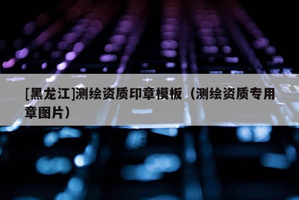 [黑龍江]測繪資質印章模板（測繪資質專用章圖片）