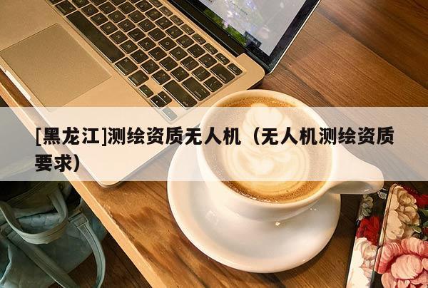 [黑龍江]測繪資質無人機（無人機測繪資質要求）