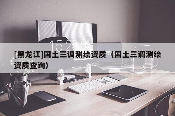 [黑龍江]國土三調測繪資質（國土三調測繪資質查詢）