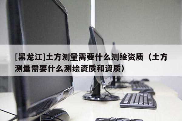 [黑龍江]土方測(cè)量需要什么測(cè)繪資質(zhì)（土方測(cè)量需要什么測(cè)繪資質(zhì)和資質(zhì)）