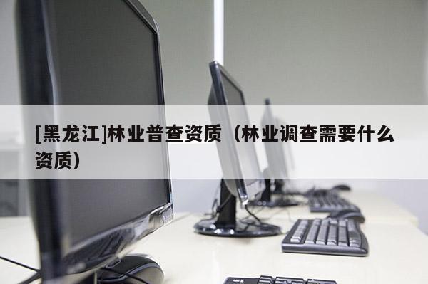 [黑龍江]林業普查資質（林業調查需要什么資質）