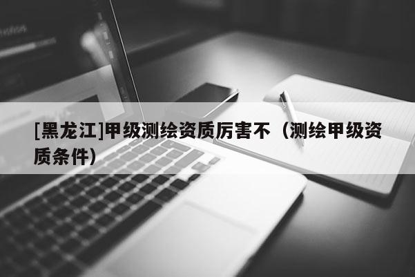 [黑龍江]甲級測繪資質厲害不（測繪甲級資質條件）