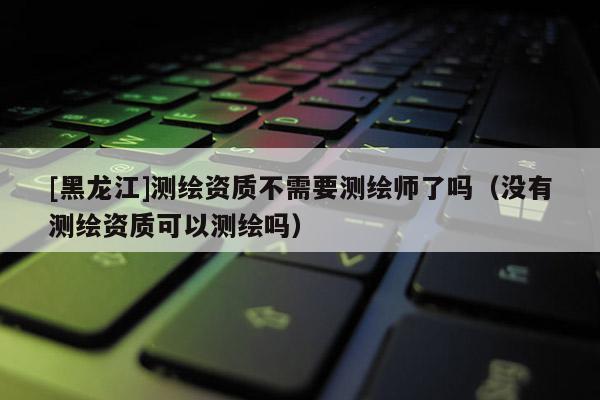 [黑龍江]測繪資質不需要測繪師了嗎（沒有測繪資質可以測繪嗎）