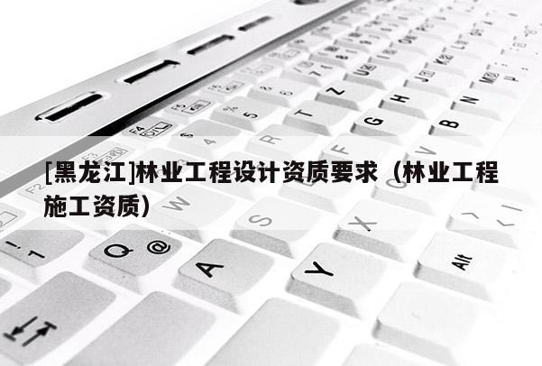 [黑龍江]林業工程設計資質要求（林業工程施工資質）
