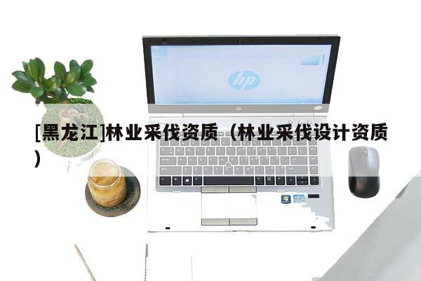 [黑龍江]林業采伐資質（林業采伐設計資質）