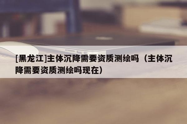 [黑龍江]主體沉降需要資質測繪嗎（主體沉降需要資質測繪嗎現在）