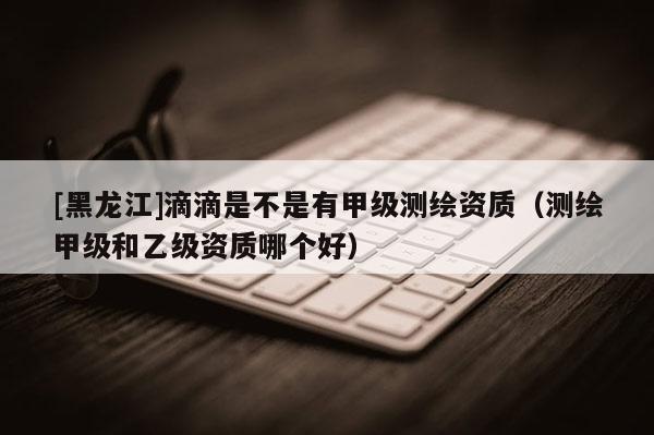 [黑龍江]滴滴是不是有甲級測繪資質（測繪甲級和乙級資質哪個好）