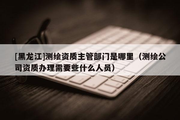 [黑龍江]測繪資質主管部門是哪里（測繪公司資質辦理需要些什么人員）
