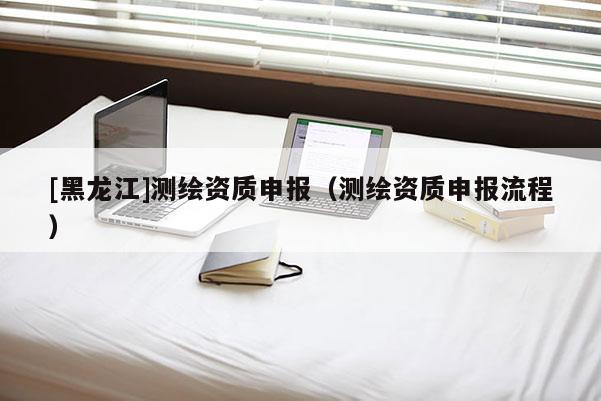 [黑龍江]測繪資質(zhì)申報（測繪資質(zhì)申報流程）
