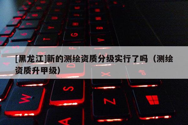 [黑龍江]新的測繪資質(zhì)分級實行了嗎（測繪資質(zhì)升甲級）