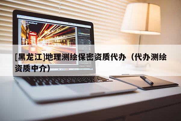 [黑龍江]地理測繪保密資質代辦（代辦測繪資質中介）