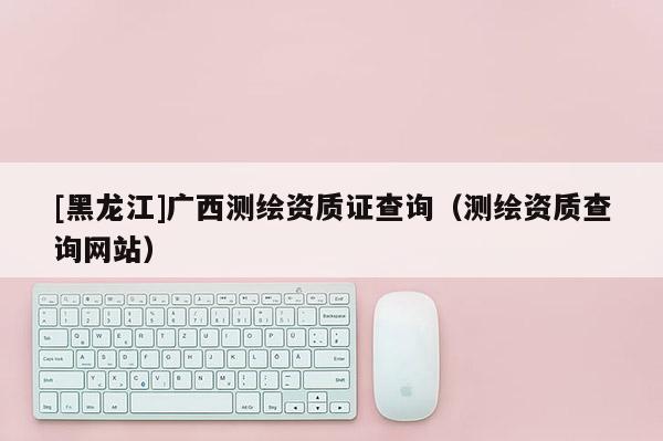 [黑龍江]廣西測繪資質證查詢（測繪資質查詢網站）