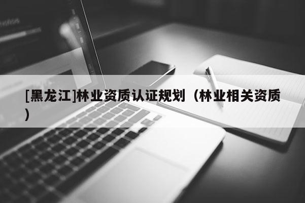 [黑龍江]林業(yè)資質認證規(guī)劃（林業(yè)相關資質）