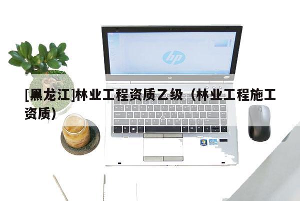 [黑龍江]林業工程資質乙級（林業工程施工資質）