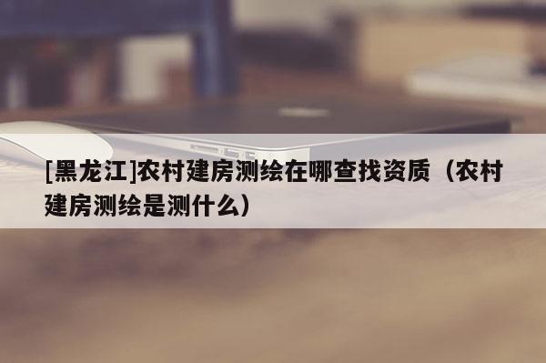 [黑龍江]農村建房測繪在哪查找資質（農村建房測繪是測什么）