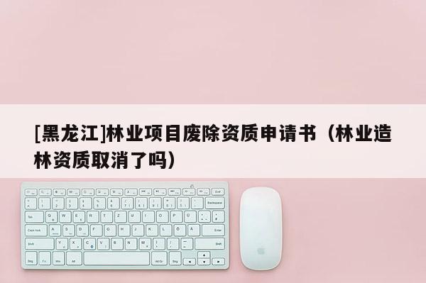 [黑龍江]林業(yè)項(xiàng)目廢除資質(zhì)申請(qǐng)書（林業(yè)造林資質(zhì)取消了嗎）
