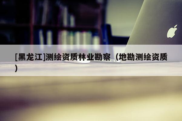 [黑龍江]測繪資質林業勘察（地勘測繪資質）