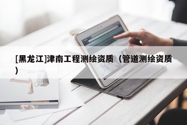 [黑龍江]津南工程測(cè)繪資質(zhì)（管道測(cè)繪資質(zhì)）