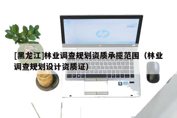 [黑龍江]林業(yè)調(diào)查規(guī)劃資質(zhì)承攬范圍（林業(yè)調(diào)查規(guī)劃設計資質(zhì)證）