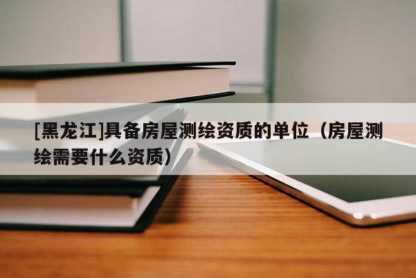 [黑龍江]具備房屋測繪資質的單位（房屋測繪需要什么資質）
