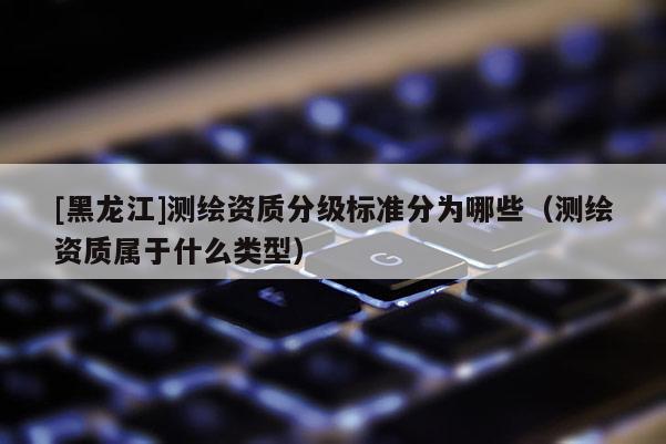 [黑龍江]測繪資質分級標準分為哪些（測繪資質屬于什么類型）
