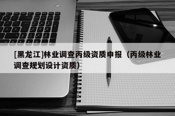 [黑龍江]林業(yè)調(diào)查丙級(jí)資質(zhì)申報(bào)（丙級(jí)林業(yè)調(diào)查規(guī)劃設(shè)計(jì)資質(zhì)）