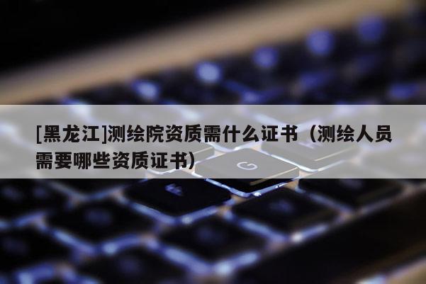 [黑龍江]測繪院資質需什么證書（測繪人員需要哪些資質證書）