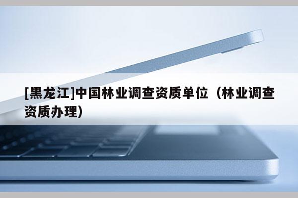 [黑龍江]中國林業調查資質單位（林業調查資質辦理）