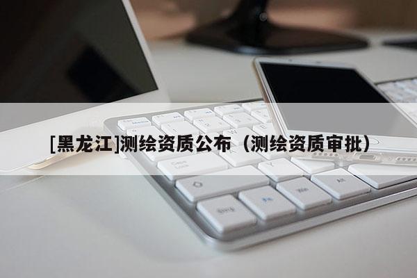 [黑龍江]測(cè)繪資質(zhì)公布（測(cè)繪資質(zhì)審批）