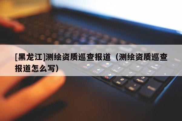[黑龍江]測繪資質巡查報道（測繪資質巡查報道怎么寫）