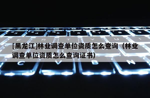[黑龍江]林業調查單位資質怎么查詢（林業調查單位資質怎么查詢證書）