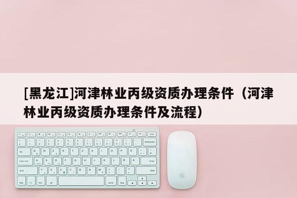 [黑龍江]河津林業丙級資質辦理條件（河津林業丙級資質辦理條件及流程）