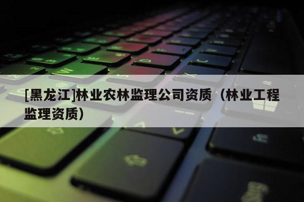 [黑龍江]林業農林監理公司資質（林業工程監理資質）