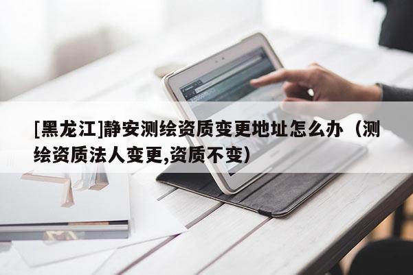 [黑龍江]靜安測繪資質(zhì)變更地址怎么辦（測繪資質(zhì)法人變更,資質(zhì)不變）