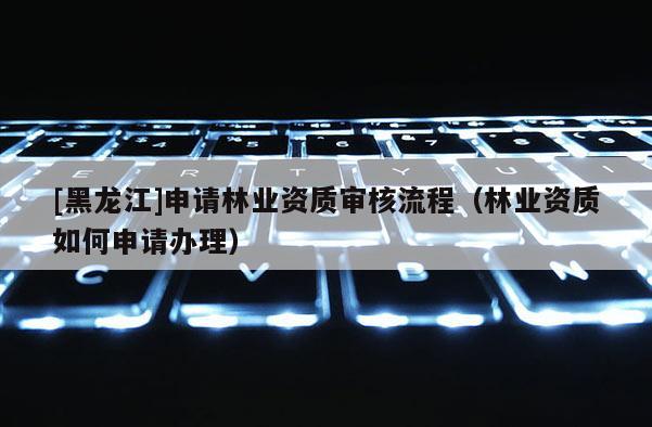 [黑龍江]申請林業資質審核流程（林業資質如何申請辦理）