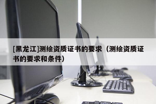 [黑龍江]測(cè)繪資質(zhì)證書的要求（測(cè)繪資質(zhì)證書的要求和條件）