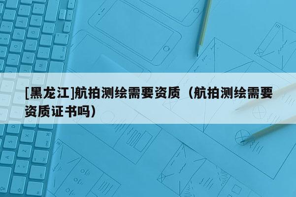 [黑龍江]航拍測(cè)繪需要資質(zhì)（航拍測(cè)繪需要資質(zhì)證書嗎）