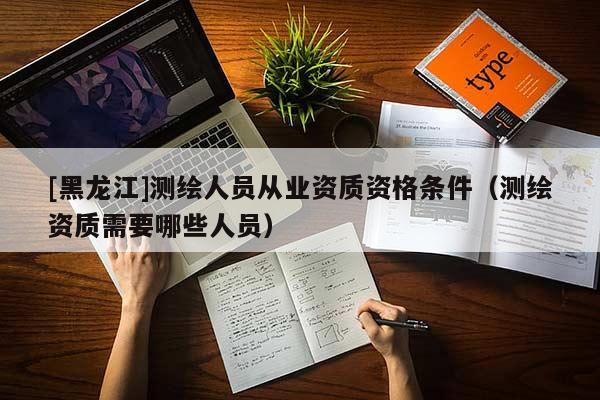 [黑龍江]測繪人員從業資質資格條件（測繪資質需要哪些人員）