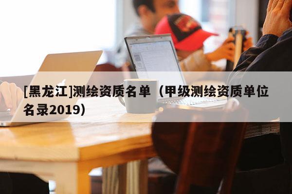 [黑龍江]測(cè)繪資質(zhì)名單（甲級(jí)測(cè)繪資質(zhì)單位名錄2019）