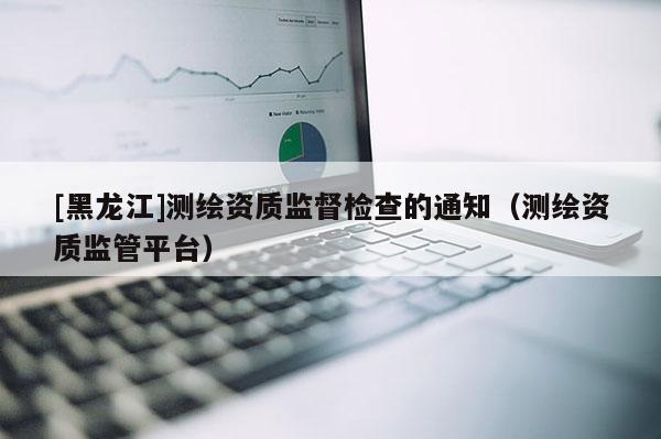 [黑龍江]測繪資質監督檢查的通知（測繪資質監管平臺）
