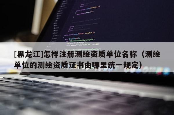 [黑龍江]怎樣注冊測繪資質單位名稱（測繪單位的測繪資質證書由哪里統(tǒng)一規(guī)定）
