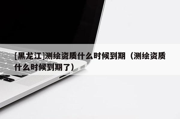 [黑龍江]測繪資質什么時候到期（測繪資質什么時候到期了）