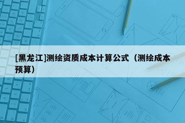 [黑龍江]測繪資質成本計算公式（測繪成本預算）