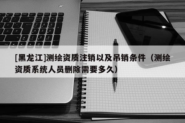 [黑龍江]測繪資質注銷以及吊銷條件（測繪資質系統(tǒng)人員刪除需要多久）
