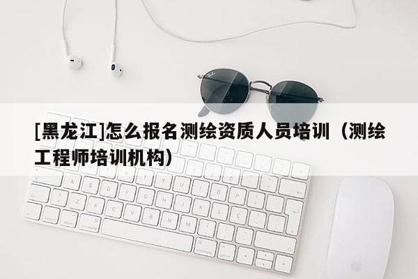 [黑龍江]怎么報名測繪資質人員培訓（測繪工程師培訓機構）